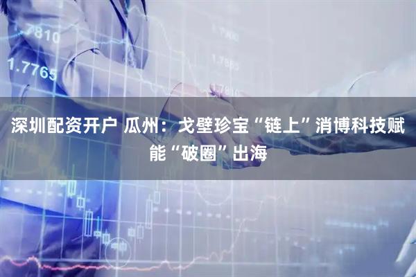 深圳配资开户 瓜州：戈壁珍宝“链上”消博科技赋能“破圈”出海