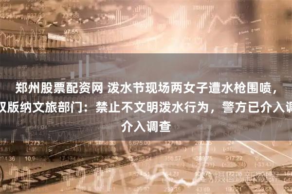 郑州股票配资网 泼水节现场两女子遭水枪围喷，西双版纳文旅部门：禁止不文明泼水行为，警方已介入调查